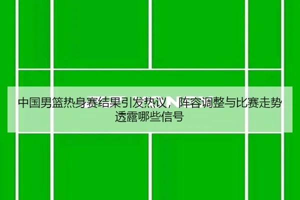 中国男篮热身赛结果引发热议，阵容调整与比赛走势透露哪些信号（kaiyun）